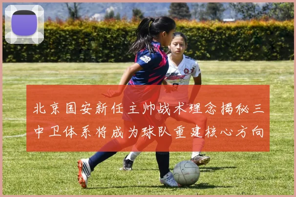 北京国安新任主帅战术理念揭秘三中卫体系将成为球队重建核心方向